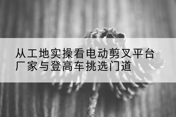 青山电动剪叉升降平台厂家-从工地实操看电动剪叉平台厂家与登高车挑选门道