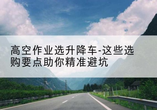 青山升降车厂家-高空作业选升降车-这些选购要点助你*避坑